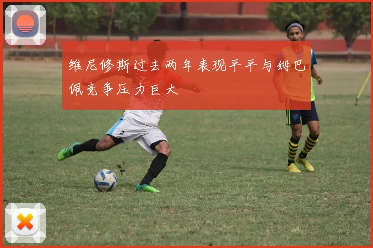 维尼修斯过去两年表现平平与姆巴佩竞争压力巨大