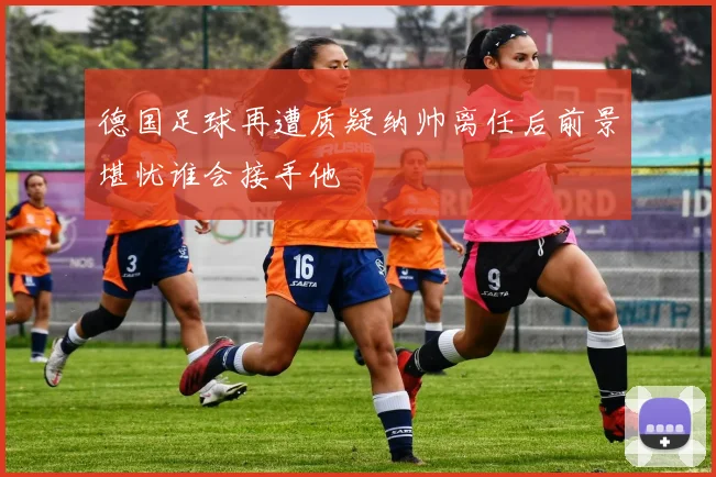 德国足球再遭质疑纳帅离任后前景堪忧谁会接手他