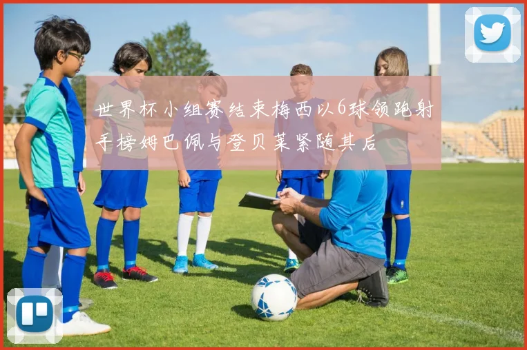 世界杯小组赛结束梅西以6球领跑射手榜姆巴佩与登贝莱紧随其后
