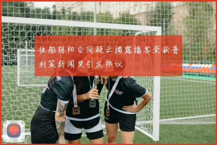 快船阴阳合同疑云揭露播客荣获普利策新闻奖引发热议