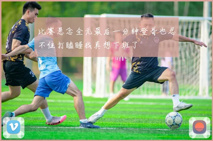 比赛悬念全无最后一分钟登哥也忍不住打瞌睡我真想下班了