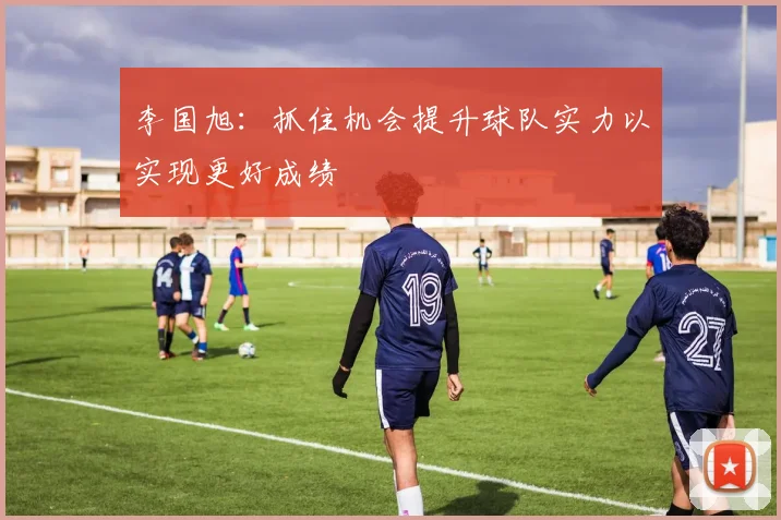 李国旭：抓住机会提升球队实力以实现更好成绩