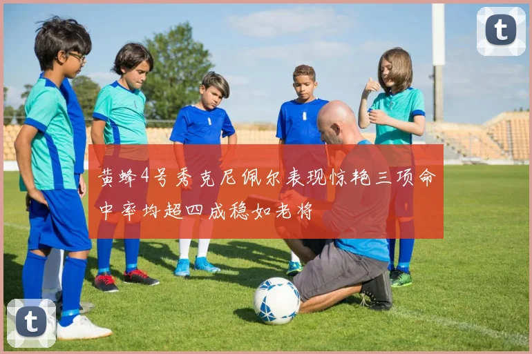 黄蜂4号秀克尼佩尔表现惊艳三项命中率均超四成稳如老将
